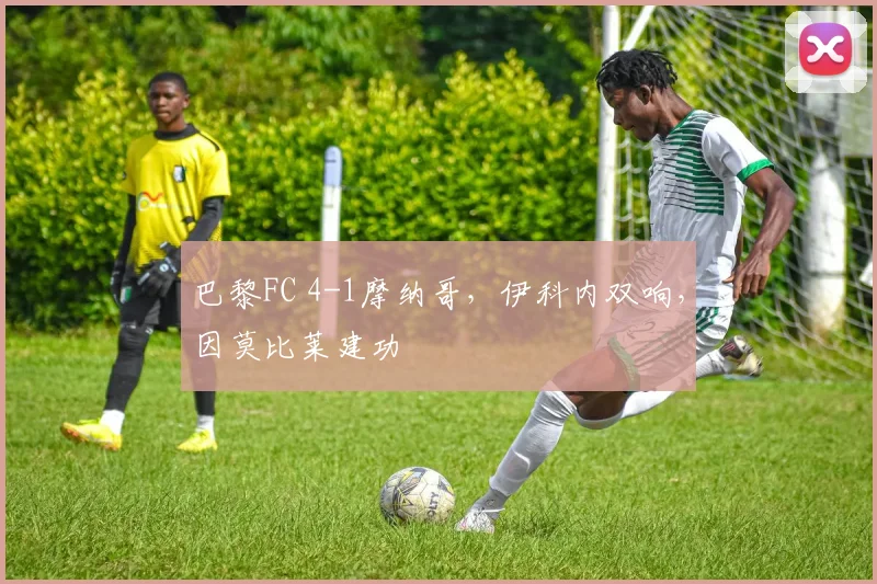 巴黎FC 4-1摩纳哥，伊科内双响，因莫比莱建功