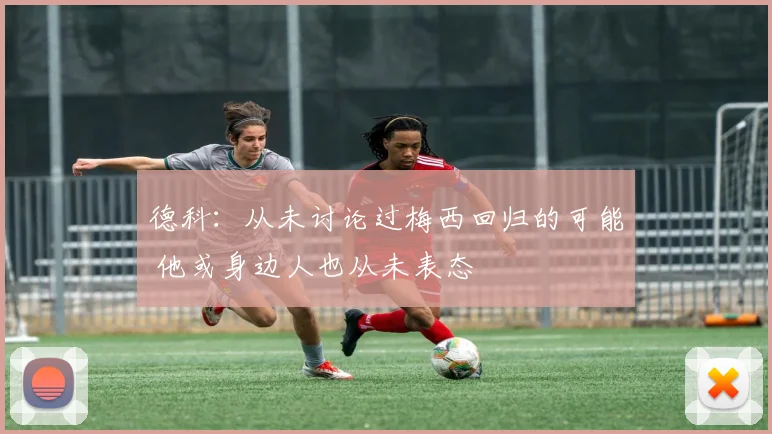 德科：从未讨论过梅西回归的可能 他或身边人也从未表态