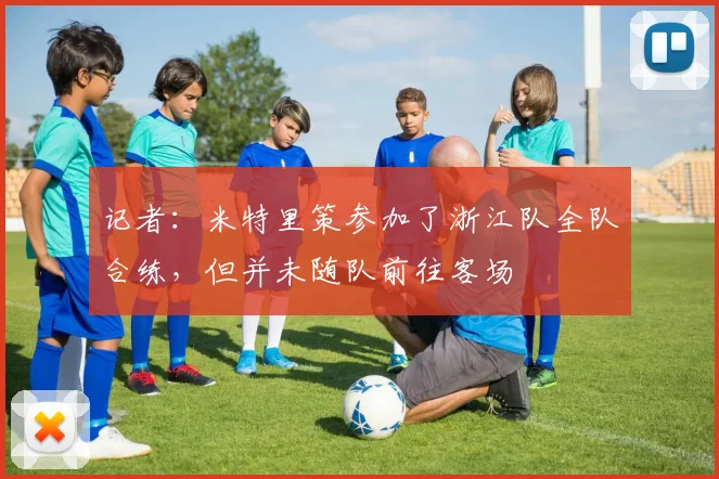 记者：米特里策参加了浙江队全队合练，但并未随队前往客场