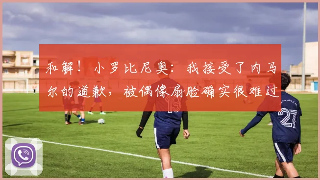 和解！小罗比尼奥：我接受了内马尔的道歉，被偶像扇脸确实很难过