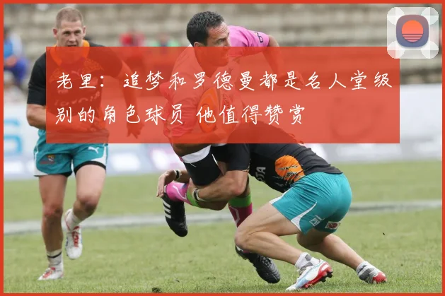 老里：追梦和罗德曼都是名人堂级别的角色球员 他值得赞赏